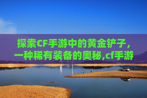 探索CF手游中的黄金铲子，一种稀有装备的奥秘,cf手游有黄金铲子吗多少钱