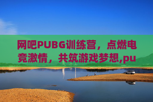 网吧PUBG训练营，点燃电竞激情，共筑游戏梦想,pubg训练场是干嘛的