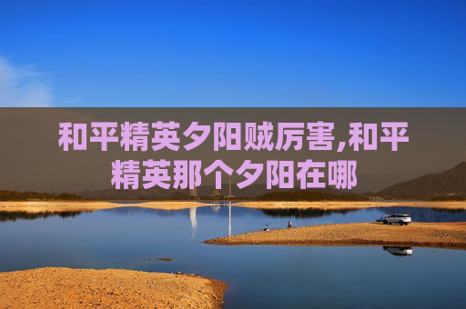 和平精英夕阳贼厉害,和平精英那个夕阳在哪