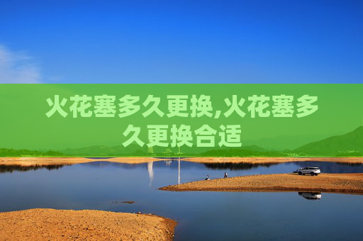 火花塞多久更换,火花塞多久更换合适