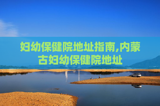妇幼保健院地址指南,内蒙古妇幼保健院地址