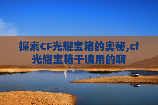 探索CF光耀宝箱的奥秘,cf光耀宝箱干嘛用的啊