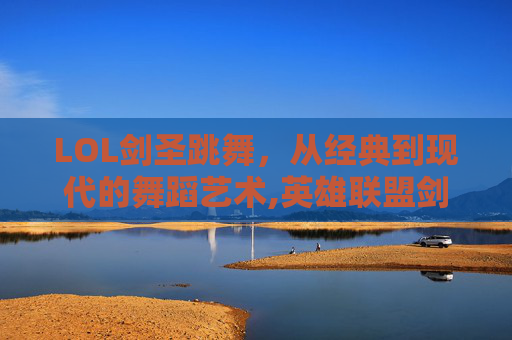 LOL剑圣跳舞，从经典到现代的舞蹈艺术,英雄联盟剑圣跳的舞