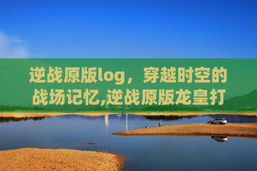 逆战原版log，穿越时空的战场记忆,逆战原版龙皇打僵尸猎场好用吗