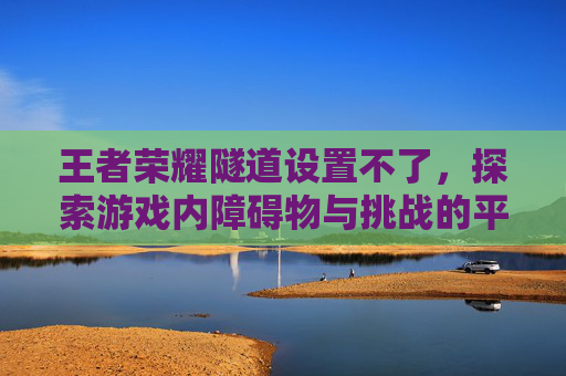王者荣耀隧道设置不了，探索游戏内障碍物与挑战的平衡艺术,王者荣耀隧道是什么