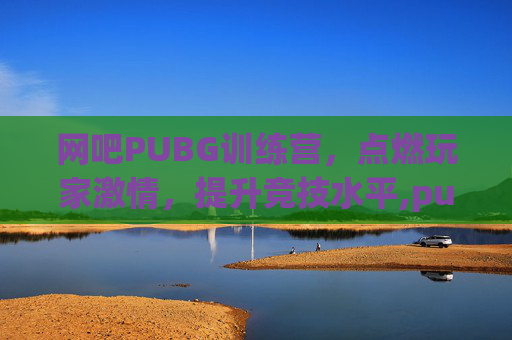 网吧PUBG训练营，点燃玩家激情，提升竞技水平,pubg训练营能说话吗