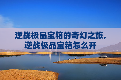 逆战极品宝箱的奇幻之旅,逆战极品宝箱怎么开