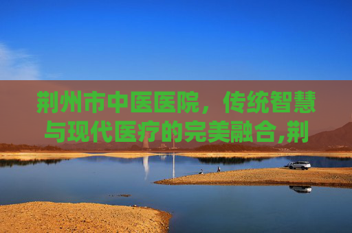 荆州市中医医院，传统智慧与现代医疗的完美融合,荆州市中医医院电话