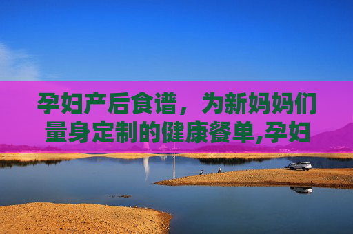 孕妇产后食谱，为新妈妈们量身定制的健康餐单,孕妇产后第一周食谱