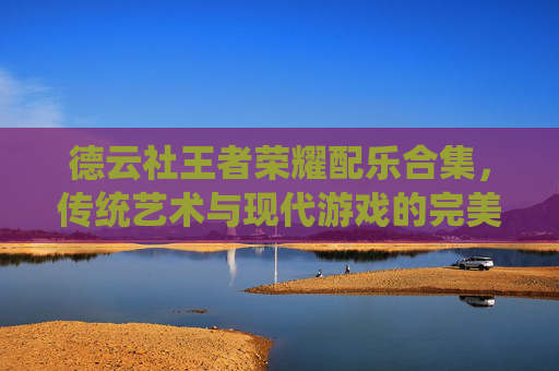 德云社王者荣耀配乐合集，传统艺术与现代游戏的完美融合,德云社王者荣耀配乐合集大全