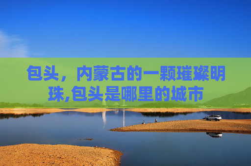 包头，内蒙古的一颗璀璨明珠,包头是哪里的城市