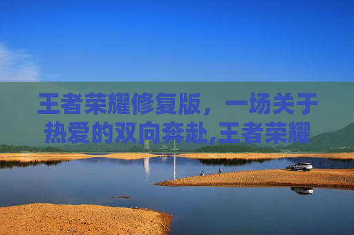 王者荣耀修复版，一场关于热爱的双向奔赴,王者荣耀修复版免费下载