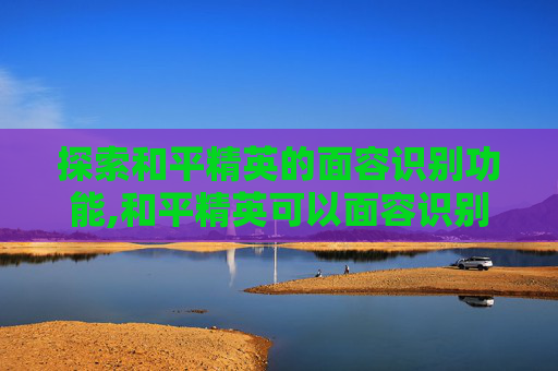 探索和平精英的面容识别功能,和平精英可以面容识别吗怎么设置