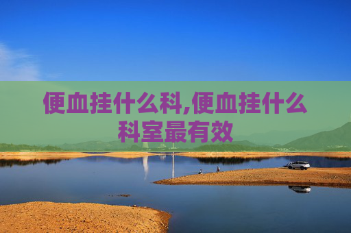 便血挂什么科,便血挂什么科室最有效