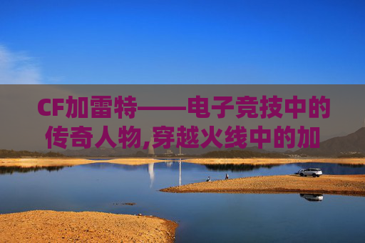 CF加雷特——电子竞技中的传奇人物,穿越火线中的加特林