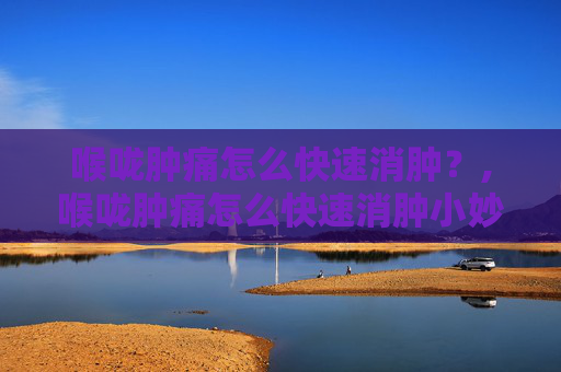 喉咙肿痛怎么快速消肿？,喉咙肿痛怎么快速消肿小妙招