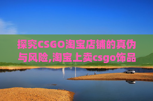 探究CSGO淘宝店铺的真伪与风险,淘宝上卖csgo饰品的 探究CSGO淘宝店铺的真伪与风险,淘宝上卖csgo饰品的