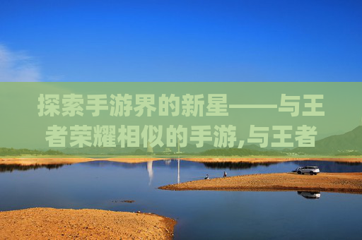 探索手游界的新星——与王者荣耀相似的手游,与王者荣耀相似的手游不用qq和微信