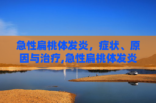 急性扁桃体发炎，症状、原因与治疗,急性扁桃体发炎吃什么药最有效