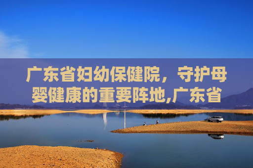 广东省妇幼保健院，守护母婴健康的重要阵地,广东省妇幼保健院番禺院区