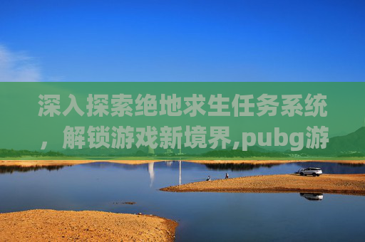 深入探索绝地求生任务系统，解锁游戏新境界,pubg游戏内任务列表