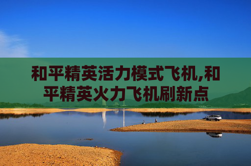 和平精英活力模式飞机,和平精英火力飞机刷新点
