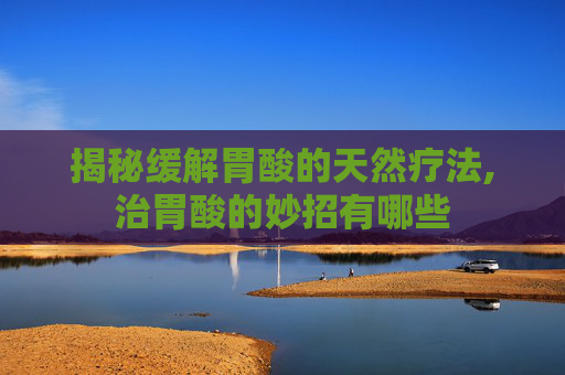 揭秘缓解胃酸的天然疗法,治胃酸的妙招有哪些