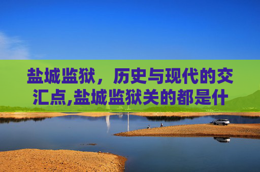 盐城监狱，历史与现代的交汇点,盐城监狱关的都是什么人