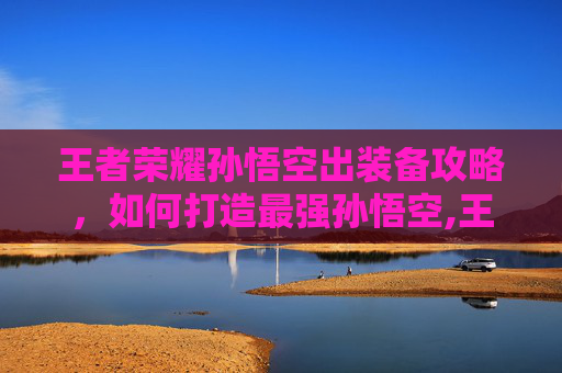 王者荣耀孙悟空出装备攻略，如何打造最强孙悟空,王者荣耀孙悟空装备搭配
