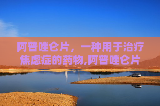 阿普唑仑片，一种用于治疗焦虑症的药物,阿普唑仑片的功效与副作用