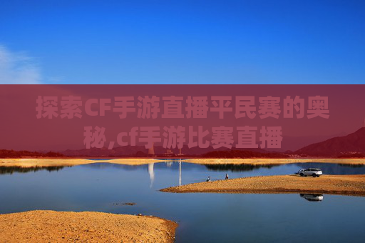 探索CF手游直播平民赛的奥秘,cf手游比赛直播