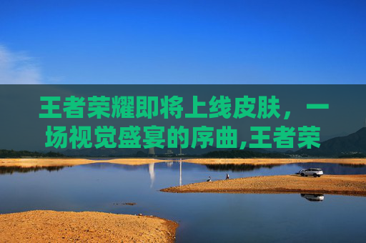王者荣耀即将上线皮肤，一场视觉盛宴的序曲,王者荣耀即将上线皮肤3月
