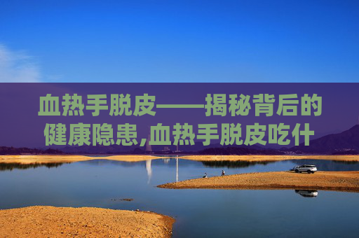 血热手脱皮——揭秘背后的健康隐患,血热手脱皮吃什么药好