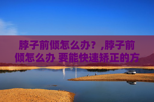 脖子前倾怎么办？,脖子前倾怎么办 要能快速矫正的方法