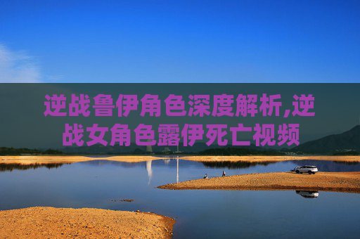 逆战鲁伊角色深度解析,逆战女角色露伊死亡视频