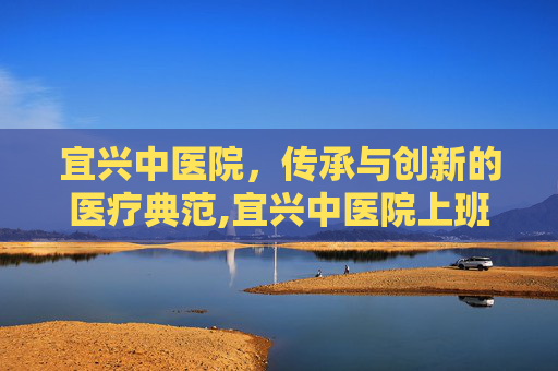 宜兴中医院，传承与创新的医疗典范,宜兴中医院上班时间