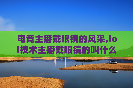 电竞主播戴眼镜的风采,lol技术主播戴眼镜的叫什么
