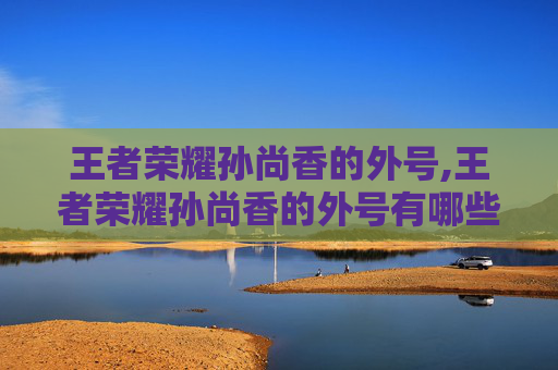 王者荣耀孙尚香的外号,王者荣耀孙尚香的外号有哪些