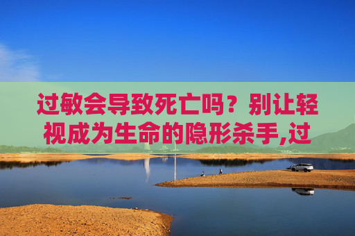 过敏会导致死亡吗？别让轻视成为生命的隐形杀手,过敏会导致死亡吗?