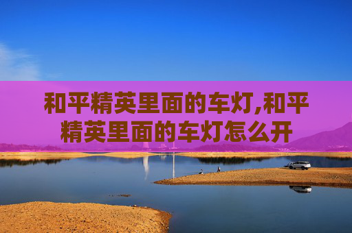 和平精英里面的车灯,和平精英里面的车灯怎么开
