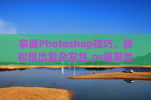 掌握Photoshop技巧，轻松抠出复杂发丝,ps抠发丝教程