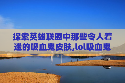 探索英雄联盟中那些令人着迷的吸血鬼皮肤,lol吸血鬼皮肤有哪些好看的