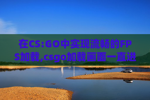 在CS:GO中实现流畅的FPS加载,csgo加载画面一直进不去怎么办