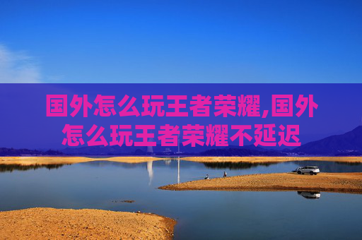 国外怎么玩王者荣耀,国外怎么玩王者荣耀不延迟
