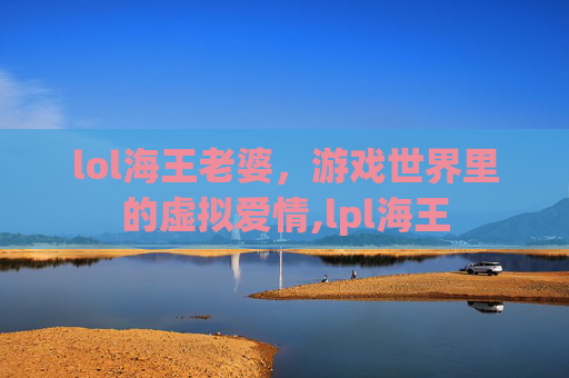 lol海王老婆，游戏世界里的虚拟爱情,lpl海王