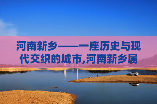 河南新乡——一座历史与现代交织的城市,河南新乡属于哪个市