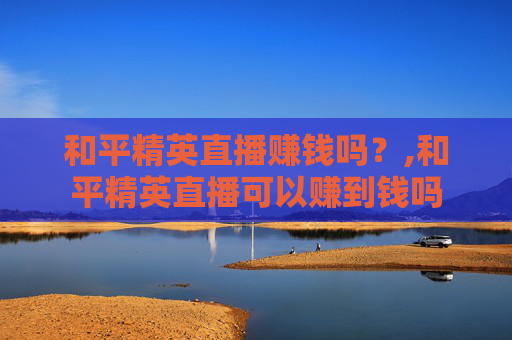 和平精英直播赚钱吗？,和平精英直播可以赚到钱吗