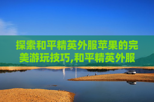 探索和平精英外服苹果的完美游玩技巧,和平精英外服苹果怎么玩安卓