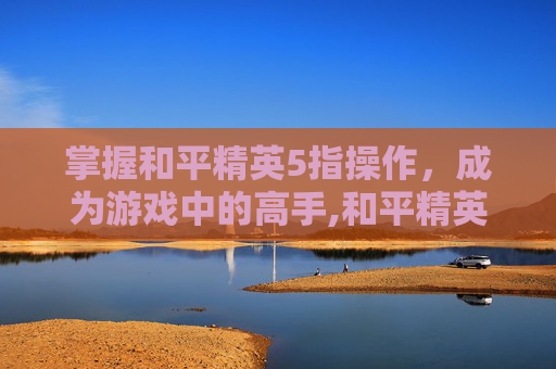 掌握和平精英5指操作，成为游戏中的高手,和平精英手机五指操作键位图
