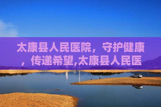 太康县人民医院，守护健康，传递希望,太康县人民医院官网